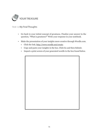 16
YOUR TREASURE
Task 12: My Final Thoughts
•	 Go back to your initial concept of greatness. Finalize your answer to the
question, “What is greatness?” Write your response in your notebook.
•	 Make the presentation of your insights more creative through Wordle.com.
•	 Click the link, http://www.wordle.net/create.
•	 Copy and paste your insights in the box. Click Go and then Submit.
•	 Import a print screen of your generated wordle to the box found below.
 
