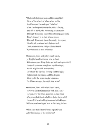 20
What gulfs between him and the seraphim!
Slave of the wheel of labor, what to him
Are Plato and the swing of Pleiades?
What the long reaches of the peaks of song,
The rift of dawn, the reddening of the rose?
Through this dread shape the suffering ages look;
Time’s tragedy is in that aching stoop;
Through this dread shape humanity betrayed,
Plundered, profaned and disinherited,
Cries protest to the Judges of the World,
A protest that is also prophecy.
O masters, lords and rulers in all lands,
is this the handiwork you give to God,
This monstrous thing distorted and soul-quenched?
How will you ever straighten up this shape;
Touch it again with immortality;
Give back the upward looking and the light;
Rebuild in it the music and the dream;
Make right the immemorial infamies,
Perfidious wrongs, immedicable woes?
O masters, lords and rulers in all lands,
How will the Future reckon with this Man?
How answer his brute question in that hour
When whirlwinds of rebellion shake the world?
How will it be with kingdoms and with kings—
With those who shaped him to the thing he is—
When this dumb Terror shall reply to God
After the silence of the centuries?
 