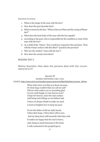 21
Questions to answer:
1.	 What is the image of the man with the hoe?
2.	 How does the poet describe him?
3.	 What is meant by the line, “What to him are Plato and the swing of Pleaia-
des?”
4.	 What does the bent body of the man with the hoe signify?
5.	 According to the poet, who is responsible for the condition or state of the
man with the hoe?
6.	 As a child of the “future,” how would you respond to the question, “How
will the Future reckon with this Man?” posed by the persona?
7.	 Who are the modern “man with the hoe”?
8.	 How does the society treat them?
READING TEXT 2
Motive Question: How does the persona deal with the circum-
stance he is in?
Sonnet 29
GEORGE SANTAYANA (1863-1952)
 SOURCE: http://www.rrb3.com/breaker/poetry/poems%20by%20others/sonnet_29.htm
What riches have you that you deem me poor,
Or what large comfort that you call me sad?
Tell me what makes you so exceeding glad:
Is your earth happy or your heaven sure?
I hope for heaven, since the stars endure
And bring such tidings as our fathers had.
I know no deeper doubt to make me mad,
I need no brighter love to keep me pure.
To me the faiths of old are daily bread;
I bless their hope, I bless their will to save,
 And my deep heart still meaneth what they said.
It makes me happy that the soul is brave,
And, being so much kinsman to the dead,
I walk contented to the peopled grave.
 