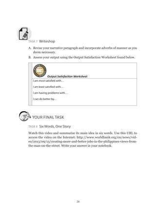 26
Task 7 Writeshop
A.	 Revise your narrative paragraph and incorporate adverbs of manner as you
deem necessary.
B.	 Assess your output using the Output Satisfaction Worksheet found below.
Output Satisfaction Worksheet
I am most satisfied with…
I am least satisfied with…
I am having problems with…
I can do better by…
YOUR FINAL TASK
Task 8 Six Words, One Story
Watch this video and summarize its main idea in six words. Use this URL to
access the video on the Internet: http://www.worldbank.org/en/news/vid-
eo/2013/09/13/creating-more-and-better-jobs-in-the-philippines-views-from-
the-man-on-the-street. Write your answer in your notebook.
 