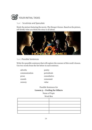 29
YOUR INITIAL TASKS
Task 1 Scrutinize and Speculate
Study the picture featuring the movie, The Hunger Games. Based on the picture,
tell briefly what you think the story is all about.
Task 2 Possible Sentences
Write five possible sentences that will capture the essence of this week’s lesson.
Use two words from the list below in each sentence.
adverbs	poetry
communication 	 periodicals
prose	consultative
sounds	consonant
sensory 	 value
Possible Sentences for
Lesson 3 – Feeling for Others
Name of Topic
Word Box
 