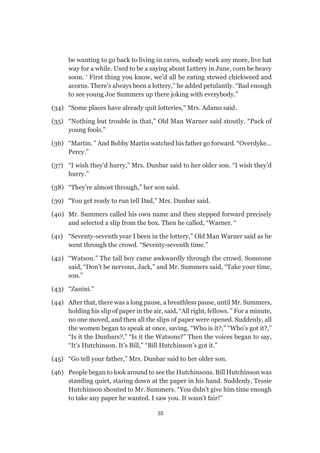 38
be wanting to go back to living in caves, nobody work any more, live hat
way for a while. Used to be a saying about Lottery in June, corn be heavy
soon. ‘ First thing you know, we’d all be eating stewed chickweed and
acorns. There’s always been a lottery,” he added petulantly. “Bad enough
to see young Joe Summers up there joking with everybody.”
(34) 	 “Some places have already quit lotteries,” Mrs. Adams said.
(35) 	 “Nothing but trouble in that,” Old Man Warner said stoutly. “Pack of
young fools.”
(36) 	 “Martin. ” And Bobby Martin watched his father go forward. “Overdyke…
Percy.”
(37) 	 “I wish they’d hurry,” Mrs. Dunbar said to her older son. “I wish they’d
hurry.”
(38) 	 “They’re almost through,” her son said.
(39) 	 “You get ready to run tell Dad,” Mrs. Dunbar said.
(40) 	 Mr. Summers called his own name and then stepped forward precisely
and selected a slip from the box. Then he called, “Warner. “
(41) 	 “Seventy-seventh year I been in the lottery,” Old Man Warner said as he
went through the crowd. “Seventy-seventh time.”
(42) 	 “Watson.” The tall boy came awkwardly through the crowd. Someone
said, “Don’t be nervous, Jack,” and Mr. Summers said, “Take your time,
son.”
(43) 	 “Zanini.”
(44) 	 After that, there was a long pause, a breathless pause, until Mr. Summers,
holding his slip of paper in the air, said, “All right, fellows. ” For a minute,
no one moved, and then all the slips of paper were opened. Suddenly, all
the women began to speak at once, saving. “Who is it?,” “Who’s got it?,”
“Is it the Dunbars?,” “Is it the Watsons?” Then the voices began to say,
“It’s Hutchinson. It’s Bill,” “Bill Hutchinson’s got it.”
(45) 	 “Go tell your father,” Mrs. Dunbar said to her older son.
(46) 	 People began to look around to see the Hutchinsons. Bill Hutchinson was
standing quiet, staring down at the paper in his hand. Suddenly, Tessie
Hutchinson shouted to Mr. Summers. “You didn’t give him time enough
to take any paper he wanted. I saw you. It wasn’t fair!”
 