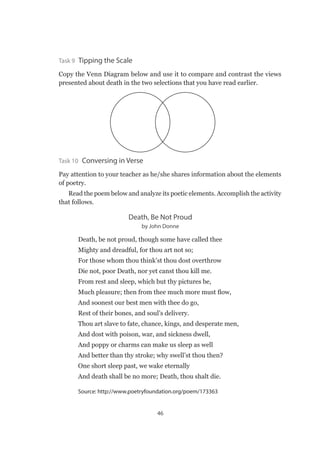 46
Task 9 Tipping the Scale
Copy the Venn Diagram below and use it to compare and contrast the views
presented about death in the two selections that you have read earlier.
Task 10  Conversing in Verse
Pay attention to your teacher as he/she shares information about the elements
of poetry.
Read the poem below and analyze its poetic elements. Accomplish the activity
that follows.
Death, Be Not Proud
by John Donne
Death, be not proud, though some have called thee
Mighty and dreadful, for thou art not so;
For those whom thou think’st thou dost overthrow
Die not, poor Death, nor yet canst thou kill me.
From rest and sleep, which but thy pictures be,
Much pleasure; then from thee much more must flow,
And soonest our best men with thee do go,
Rest of their bones, and soul’s delivery.
Thou art slave to fate, chance, kings, and desperate men,
And dost with poison, war, and sickness dwell,
And poppy or charms can make us sleep as well
And better than thy stroke; why swell’st thou then?
One short sleep past, we wake eternally
And death shall be no more; Death, thou shalt die.
Source: http://www.poetryfoundation.org/poem/173363
 