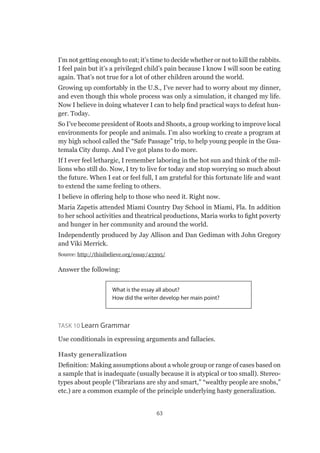 63
I’m not getting enough to eat; it’s time to decide whether or not to kill the rabbits.
I feel pain but it’s a privileged child’s pain because I know I will soon be eating
again. That’s not true for a lot of other children around the world.
Growing up comfortably in the U.S., I’ve never had to worry about my dinner,
and even though this whole process was only a simulation, it changed my life.
Now I believe in doing whatever I can to help find practical ways to defeat hun-
ger. Today.
So I’ve become president of Roots and Shoots, a group working to improve local
environments for people and animals. I’m also working to create a program at
my high school called the “Safe Passage” trip, to help young people in the Gua-
temala City dump. And I’ve got plans to do more.
If I ever feel lethargic, I remember laboring in the hot sun and think of the mil-
lions who still do. Now, I try to live for today and stop worrying so much about
the future. When I eat or feel full, I am grateful for this fortunate life and want
to extend the same feeling to others.
I believe in offering help to those who need it. Right now.
Maria Zapetis attended Miami Country Day School in Miami, Fla. In addition
to her school activities and theatrical productions, Maria works to fight poverty
and hunger in her community and around the world.
Independently produced by Jay Allison and Dan Gediman with John Gregory
and Viki Merrick.
Source: http://thisibelieve.org/essay/43395/
Answer the following:
What is the essay all about?
How did the writer develop her main point?
Task 10 Learn Grammar
Use conditionals in expressing arguments and fallacies.
Hasty generalization
Definition: Making assumptions about a whole group or range of cases based on
a sample that is inadequate (usually because it is atypical or too small). Stereo-
types about people (“librarians are shy and smart,” “wealthy people are snobs,”
etc.) are a common example of the principle underlying hasty generalization.
 