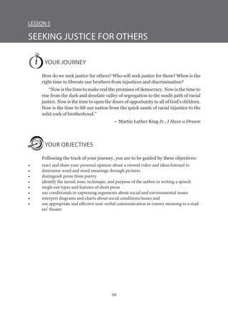 68
Lesson 5
SEEKING JUSTICE FOR OTHERS
YOUR JOURNEY
How do we seek justice for others? Who will seek justice for them? When is the
right time to liberate our brothers from injustices and discrimination?
“Now is the time to make real the promises of democracy. Now is the time to
rise from the dark and desolate valley of segregation to the sunlit path of racial
justice. Now is the time to open the doors of opportunity to all of God’s children.
Now is the time to lift our nation from the quick sands of racial injustice to the
solid rock of brotherhood.”
― Martin Luther King Jr., I Have a Dream
YOUR OBJECTIVES
Following the track of your journey, you are to be guided by these objectives:
•	 react and share your personal opinion about a viewed video and ideas listened to
•	 determine word and word meanings through pictures
•	 distinguish prose from poetry
•	 identify the mood, tone, technique, and purpose of the author in writing a speech
•	 single out types and features of short prose
•	 use conditionals in expressing arguments about social and environmental issues
•	 interpret diagrams and charts about social conditions/issues and
•	 use appropriate and effective non-verbal communication to convey meaning in a read-
ers’ theater
 