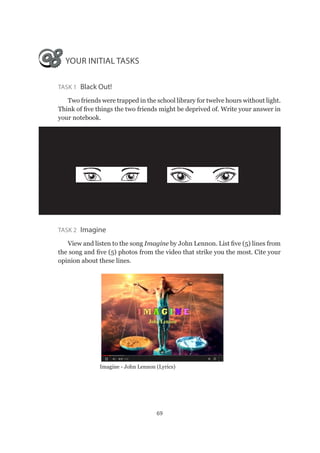 69
YOUR INITIAL TASKS
Task 1  Black Out!
Two friends were trapped in the school library for twelve hours without light.
Think of five things the two friends might be deprived of. Write your answer in
your notebook.
Task 2 Imagine
View and listen to the song Imagine by John Lennon. List five (5) lines from
the song and five (5) photos from the video that strike you the most. Cite your
opinion about these lines.
Imagine - John Lennon (Lyrics)
 