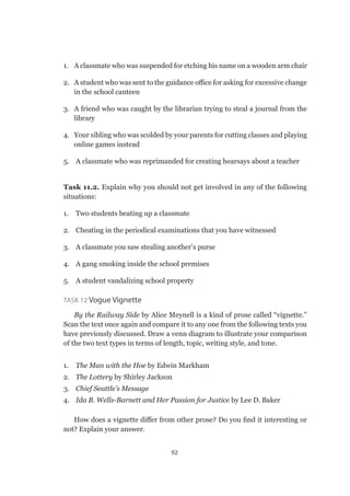 92
1.	 A classmate who was suspended for etching his name on a wooden arm chair
2.	 A student who was sent to the guidance office for asking for excessive change
in the school canteen
3.	 A friend who was caught by the librarian trying to steal a journal from the
library
4.	 Your sibling who was scolded by your parents for cutting classes and playing
online games instead
5.	 A classmate who was reprimanded for creating hearsays about a teacher
Task 11.2. Explain why you should not get involved in any of the following
situations:
1.	 Two students beating up a classmate
2.	 Cheating in the periodical examinations that you have witnessed
3.	 A classmate you saw stealing another’s purse
4.	 A gang smoking inside the school premises
5.	 A student vandalizing school property
Task 12 Vogue Vignette
By the Railway Side by Alice Meynell is a kind of prose called “vignette.”
Scan the text once again and compare it to any one from the following texts you
have previously discussed. Draw a venn diagram to illustrate your comparison
of the two text types in terms of length, topic, writing style, and tone.
1.	 The Man with the Hoe by Edwin Markham
2.	 The Lottery by Shirley Jackson
3.	 Chief Seattle’s Message
4.	 Ida B. Wells-Barnett and Her Passion for Justice by Lee D. Baker
How does a vignette differ from other prose? Do you find it interesting or
not? Explain your answer.
 