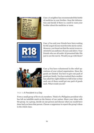 96
Case 2 A neighbor has recommended this bottle
of medicine to your brother. Scan the informa-
tion and decide if there is a need to warn your
brother about the medicine or none.
Case 3 You and your friends have been waiting
for the sequel of your most favorite movie-series.
However, you found out that the movie is now re-
stricted to an audience 18 years and above. Your
friends who are all under 18 presented fake IDs
just to see the movie. Would you go with them?
Case 4 You have volunteered in the relief op-
erations of your school organization. Since the
goods are limited. You have to give one pack of
goods per family. You have noticed that a mother
has asked her eight children to fall in line so that
each one of them would get one pack of goods
each. What would you do?
Task 16 A President in a Day
Form a small group of five to six members. Think of a Philippine president who
has left an indelible mark on the history of our nation. Share your ideas with
the group. As a group, decide on one person and discuss what you would have
done had you been that person. Choose a rapporteur to report the group’s ideas
to the whole class.
 