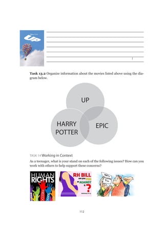112
______________________________________________
______________________________________________
______________________________________________
______________________________________________
______________________________________________
______________________________________________
______________________________________________
Task 13.2 Organize information about the movies listed above using the dia-
gram below.
HARRY
POTTER
UP
EPIC
Task 14 Working in Context
As a teenager, what is your stand on each of the following issues? How can you
work with others to help support these concerns?
 