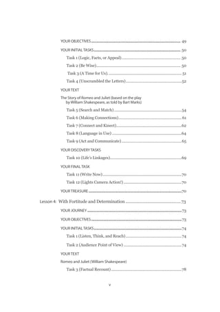 v
YOUR OBJECTIVES��������������������������������������������������������������������� 49
YOUR INITIAL TASKS������������������������������������������������������������������� 50
Task 1 (Logic, Facts, or Appeal)�������������������������������������������������������� 50
Task 2 (Be Wise)�������������������������������������������������������������������������������� 50
Task 3 (A Time for Us).��������������������������������������������������������������������� 51
Task 4 (Unscrambled the Letters)�����������������������������������������������������52
YOUR TEXT
The Story of Romeo and Juliet (based on the play
by William Shakespeare, as told by Bart Marks)
Task 5 (Search and Match)����������������������������������������������������������������54
Task 6 (Making Connections)������������������������������������������������������������61
Task 7 (Connect and Kinect)��������������������������������������������������������������62
Task 8 (Language in Use)������������������������������������������������������������������64
Task 9 (Act and Communicate)���������������������������������������������������������65
YOUR DISCOVERY TASKS
Task 10 (Life’s Linkages)��������������������������������������������������������������������69
YOUR FINAL TASK
Task 11 (Write Now)���������������������������������������������������������������������������70
Task 12 (Lights Camera Action!)�������������������������������������������������������70
YOUR TREASURE������������������������������������������������������������������������70
Lesson 4:  With Fortitude and Determination������������������������������������������������73
YOUR JOURNEY�������������������������������������������������������������������������73
YOUR OBJECTIVES����������������������������������������������������������������������73
YOUR INITIAL TASKS��������������������������������������������������������������������74
Task 1 (Listen, Think, and Reach)�����������������������������������������������������74
Task 2 (Audience Point of View)�������������������������������������������������������74
YOUR TEXT
Romeo and Juliet (William Shakespeare)
Task 3 (Factual Recount)�������������������������������������������������������������������78
 
