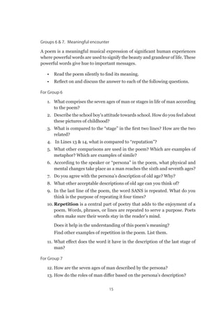 15
Groups 6  7.  Meaningful encounter
A poem is a meaningful musical expression of significant human experiences
where powerful words are used to signify the beauty and grandeur of life. These
powerful words give hue to important messages.
•	 Read the poem silently to find its meaning.
•	 Reflect on and discuss the answer to each of the following questions.
For Group 6
1.	 What comprises the seven ages of man or stages in life of man according
to the poem?
2.	 Describe the school boy’s attitude towards school. How do you feel about
these pictures of childhood?
3.	 What is compared to the “stage” in the first two lines? How are the two
related?
4.	 In Lines 13  14, what is compared to “reputation”?
5.	 What other comparisons are used in the poem? Which are examples of
metaphor? Which are examples of simile?
6.	 According to the speaker or “persona” in the poem, what physical and
mental changes take place as a man reaches the sixth and seventh ages?
7.	 Do you agree with the persona’s description of old age? Why?
8.	 What other acceptable descriptions of old age can you think of?
9.	 In the last line of the poem, the word SANS is repeated. What do you
think is the purpose of repeating it four times?
10.	Repetition is a central part of poetry that adds to the enjoyment of a
poem. Words, phrases, or lines are repeated to serve a purpose. Poets
often make sure their words stay in the reader’s mind.
Does it help in the understanding of this poem’s meaning?
Find other examples of repetition in the poem. List them.
11.	What effect does the word it have in the description of the last stage of
man?
For Group 7
12. 	How are the seven ages of man described by the persona?
13. 	How do the roles of man differ based on the persona’s description?
 