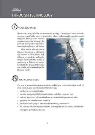 2
Lesson 1
Through Technology
YOUR JOURNEY:
Distance is being defied by information technology. Through this latest technol-
ogy, you can virtually travel or reach other places and connect to people around
the globe. Thus, you can transfer
messages very fast through the
primary means of communica-
tion—the telephone or cell phone.
This lesson allows you to
discover the extent to which you
can connect to other people with
different personalities and needs.
Do you care to extend a lifeline to
somebody in distress no matter
how risky the situation? How else
can you be a channel of hope for
those in need?
YOUR OBJECTIVES
For you to answer these core questions, and for you to be on the right track of
your journey, you have to realize the following:
•	 analyze a one-act radio play
•	 employ appropriate listening strategies suited to a one-act play
•	 extract important information from argumentative/persuasive texts
•	 produce the vowel sounds correctly
•	 analyze a radio play as a means of connecting to the world
•	 be familiar with the technical terms and stage layout for drama and theater
•	 recognize gerund and its uses
 