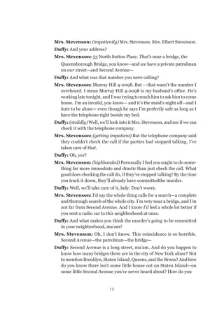 13
Mrs. Stevenson: (impatiently) Mrs. Stevenson. Mrs. Elbert Stevenson.
Duffy: And your address?
Mrs. Stevenson: 53 North Sutton Place. That’s near a bridge, the
Queensborough Bridge, you know—and we have a private patrolman
on our street—and Second Avenue—
Duffy: And what was that number you were calling?
Mrs. Stevenson: Murray Hill 4-0098. But –-that wasn’t the number I
overheard. I mean Murray Hill 4-0098 is my husband’s office. He’s
working late tonight, and I was trying to reach him to ask him to come
home. I’m an invalid, you know— and it’s the maid’s night off—and I
hate to be alone— even though he says I’m perfectly safe as long as I
have the telephone right beside my bed.
Duffy: (stolidly) Well, we’ll look into it Mrs. Stevenson, and see if we can
check it with the telephone company.
Mrs. Stevenson: (getting impatient) But the telephone company said
they couldn’t check the call if the parties had stopped talking. I’ve
taken care of that.
Duffy: Oh, yes?
Mrs. Stevenson: (highhanded) Personally I feel you ought to do some-
thing far more immediate and drastic than just check the call. What
good does checking the call do, if they’ve stopped talking? By the time
you track it down, they’ll already have committedthe murder.
Duffy: Well, we’ll take care of it, lady. Don’t worry.
Mrs. Stevenson: I’d say the whole thing calls for a search—a complete
and thorough search of the whole city. I’m very near a bridge, and I’m
not far from Second Avenue. And I know I’d feel a whole lot better if
you sent a radio car to this neighborhood at once.
Duffy: And what makes you think the murder’s going to be committed
in your neighborhood, ma’am?
Mrs. Stevenson: Oh, I don’t know. This coincidence is so horrible.
Second Avenue—the patrolman—the bridge—
Duffy: Second Avenue is a long street, ma’am. And do you happen to
know how many bridges there are in the city of New York alone? Not
to mention Brooklyn, Staten Island, Queens, and the Bronx? And how
do you know there isn’t some little house out on Staten Island—on
some little Second Avenue you’ve never heard about? How do you
 