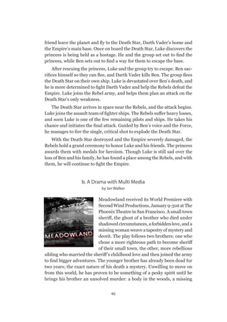 46
friend leave the planet and fly to the Death Star, Darth Vader’s home and
the Empire’s main base. Once on board the Death Star, Luke discovers the
princess is being held as a hostage. He and the group set out to find the
princess, while Ben sets out to find a way for them to escape the base.
After rescuing the princess, Luke and the group try to escape. Ben sac-
rifices himself so they can flee, and Darth Vader kills Ben. The group flees
the Death Star on their own ship. Luke is devastated over Ben’s death, and
he is more determined to fight Darth Vader and help the Rebels defeat the
Empire. Luke joins the Rebel army, and helps them plan an attack on the
Death Star’s only weakness.
The Death Star arrives in space near the Rebels, and the attack begins.
Luke joins the assault team of fighter ships. The Rebels suffer heavy losses,
and soon Luke is one of the few remaining pilots and ships. He takes his
chance and initiates the final attack. Guided by Ben’s voice and the Force,
he manages to fire the single, critical shot to explode the Death Star.
With the Death Star destroyed and the Empire severely damaged, the
Rebels hold a grand ceremony to honor Luke and his friends. The princess
awards them with medals for heroism. Though Luke is still sad over the
loss of Ben and his family, he has found a place among the Rebels, and with
them, he will continue to fight the Empire.
b. A Drama with Multi Media
by Ian Walker
Meadowland received its World Premiere with
Second Wind Productions, January 9-31st at The
Phoenix Theatre in San Francisco. A small town
sheriff, the ghost of a brother who died under
shadowed circumstances, a forbidden love, and a
missing woman weave a tapestry of mystery and
deceit. The play follows two brothers: one who
chose a more righteous path to become sheriff
of their small town, the other, more rebellious
sibling who married the sheriff’s childhood love and then joined the army
to find bigger adventures. The younger brother has already been dead for
two years; the exact nature of his death a mystery. Unwilling to move on
from this world, he has proven to be something of a pesky spirit until he
brings his brother an unsolved murder: a body in the woods, a missing
 