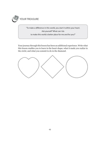 48
YOUR TREASURE
“To make a difference in this world, you start it within your heart.
Ask yourself“What can I do
to make this world a better place for me and for you?”
Your journey through this lesson has been an additional experience. Write what
this lesson enables you to learn in the heart shape; what it made you realize in
the circle; and what you commit to do in the diamond.
 