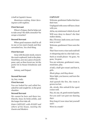 56
A hall in Capulet’s house.
Musicians waiting. Enter Serv-
ingmen with napkins.
First Servant
Where’s Potpan, that he helps not
to take away? He shift a trencher? he
scrape a trencher!
Second Servant
When good manners shall lie all
in one or two men’s hands and they
unwashed too, ‘tis a foul thing.
First Servant
Away with the joint-stools, remove
the court-cupboard, look to the plate.
Good thou, save me a piece of march-
pane; and, as thou lovest me, let the
porter let in Susan Grindstone and
Nell.
Antony, and Potpan!
Second Servant
Ay, boy, ready.
First Servant
You are looked for and called for,
asked for and sought for, in the great
chamber.
Second Servant
We cannot be here and there too.
Cheerly, boys; be brisk awhile, and
the longer liver take all.
Enter CAPULET, with JULIET and
others of his house, meeting the
Guests and Maskers
CAPULET
Welcome, gentlemen! ladies that have
their toes
Unplagued with corns will have a bout
with you.
Ah ha, my mistresses! which of you all
Will now deny to dance? she that
makes dainty,
She, I’ll swear, hath corns; am I come
near ye now?
Welcome, gentlemen! I have seen the
day
That I have worn a visor and could tell
A whispering tale in a fair lady’s ear,
Such as would please: ‘tis gone, ‘tis
gone, ‘tis gone:
You are welcome, gentlemen! come,
musicians, play.
A hall, a hall! give room! and foot it,
girls.
Music plays, and they dance
More light, you knaves; and turn the
tables up,
And quench the fire, the room is
grown too hot.
Ah, sirrah, this unlook’d-for sport
comes well.
Nay, sit, nay, sit, good cousin Capulet;
For you and I are past our dancing
days:
How long is’t now since last yourself
and I
Were in a mask?
 