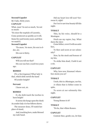 57
Second Capulet
‘Tis more, ‘tis more, his son is el-
der, sir;
His son is thirty.
CAPULET
Will you tell me that?
His son was but a ward two years
ago.
ROMEO
[To a Servingman] What lady is
that, which doth enrich the hand
Of yonder knight?
Servant
I know not, sir.
ROMEO
O, she doth teach the torches to
burn bright!
It seems she hangs upon the cheek
Second Capulet
By’r lady, thirty years.
CAPULET
What, man! ‘tis not so much, ‘tis not
so much:
‘Tis since the nuptials of Lucentio,
Come pentecost as quickly as it will,
Some five and twenty years; and then
we mask’d.
Did my heart love till now? for-
swear it, sight!
For I ne’er saw true beauty till this
night.
TYBALT
This, by his voice, should be a
Montague.
Fetch me my rapier, boy. What
dares the slave
Come hither, cover’d with an antic
face,
To fleer and scorn at our solem-
nity?
Now, by the stock and honour of
my kin,
To strike him dead, I hold it not
a sin.
CAPULET
Why, how now, kinsman! where-
fore storm you so?
TYBALT
Uncle, this is a Montague, our foe, 
A villain that is hither come in
spite,
To scorn at our solemnity this
night.
CAPULET
Young Romeo is it?
TYBALT
‘Tis he, that villain Romeo.
CAPULET
Content thee, gentle coz, let him
As yonder lady o’er her fellows shows.
The measure done, I’ll watch her
place of stand,
And, touching hers, make blessed
my rude hand.
 