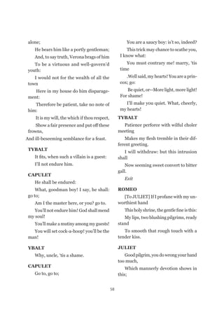 58
alone;
He bears him like a portly gentleman;
And, to say truth, Verona brags of him
To be a virtuous and well-govern’d
youth:
I would not for the wealth of all the
town
Here in my house do him disparage-
ment:
Therefore be patient, take no note of
him:
It is my will, the which if thou respect,
Show a fair presence and put off these
frowns,
And ill-beseeming semblance for a feast.
TYBALT
It fits, when such a villain is a guest:
I’ll not endure him.
CAPULET
He shall be endured:	
What, goodman boy! I say, he shall:
go to;
Am I the master here, or you? go to.
You’ll not endure him! God shall mend
my soul!
You’ll make a mutiny among my guests!
You will set cock-a-hoop! you’ll be the
man!
YBALT
Why, uncle, ‘tis a shame.
CAPULET
Go to, go to;
You are a saucy boy: is’t so, indeed?
This trick may chance to scathe you,
I know what:
You must contrary me! marry, ‘tis
time
.Well said, my hearts! You are a prin-
cox; go:
Be quiet, or--More light, more light!
For shame!
I’ll make you quiet. What, cheerly,
my hearts!
TYBALT
Patience perforce with wilful choler
meeting
Makes my flesh tremble in their dif-
ferent greeting.
I will withdraw: but this intrusion
shall
Now seeming sweet convert to bitter
gall.
Exit
ROMEO
[To JULIET] If I profane with my un-
worthiest hand
This holy shrine, the gentle fine is this:
My lips, two blushing pilgrims, ready
stand
To smooth that rough touch with a
tender kiss.
JULIET
Good pilgrim, you do wrong your hand
too much,
Which mannerly devotion shows in
this;
 