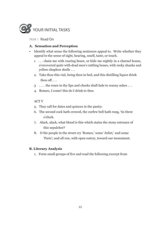 93
YOUR INITIAL TASKS
Task 1  Read On
A.	 Sensation and Perception
•	 Identify what sense the following sentences appeal to. Write whether they
appeal to the sense of sight, hearing, smell, taste, or touch.
1 . . . chain me with roaring bears, or hide me nightly in a charnel house,
o’ercovered quite with dead men’s rattling bones, with reeky shanks and
yellow chapless skulls . . .
2. Take thou this vial, being then in bed, and this distilling liquor drink
	 thou off . . .
3 . . . . the roses in thy lips and cheeks shall fade to wanny ashes . . .
4. Romeo, I come! this do I drink to thee.
ACT V
5. They call for dates and quinces in the pastry.
6. The second cock hath crowed, the curfew bell hath rung, ‘tis three
o’clock.
7. Alack, alack, what blood is this which stains the stony entrance of
this sepulcher?
8. O the people in the street cry ‘Romeo,’ some ‘Juliet,’ and some
‘Paris’; and all run, with open outcry, toward our monument.
B. Literary Analysis	
1. Form small groups of five and read the following excerpt from
 