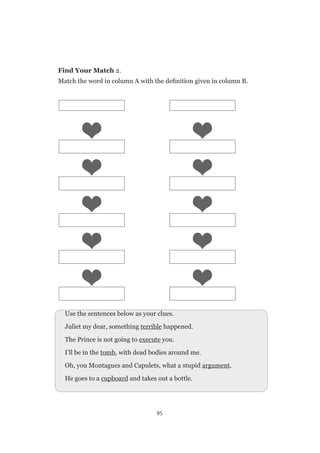 95
Find Your Match 2.
Match the word in column A with the definition given in column B.
Use the sentences below as your clues.
Juliet my dear, something terrible happened.
The Prince is not going to execute you.
I’ll be in the tomb, with dead bodies around me.
Oh, you Montagues and Capulets, what a stupid argument.
He goes to a cupboard and takes out a bottle.
 