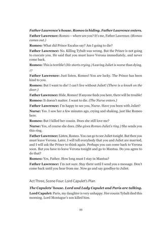 99
Father Lawrence’s house. Romeo is hiding. Father Lawrence enters.
Father Lawrence: Romeo – where are you? It’s me, Father Lawrence. (Romeo
comes out.)
Romeo: What did Prince Escalus say? Am I going to die?
Father Lawrence: No. Killing Tybalt was wrong. But the Prince is not going
to execute you. He said that you must leave Verona immediately, and never
come back.
Romeo: This is terrible! (He starts crying.) Leaving Juliet is worse than dying.
17
Father Lawrence: Just listen, Romeo! You are lucky. The Prince has been
kind to you.
Romeo: But I want to die! I can’t live without Juliet! (There is a knock on the
door.)
Father Lawrence: Hide, Romeo! If anyone finds you here, there will be trouble!
Romeo: It doesn’t matter. I want to die. (The Nurse enters.)
Father Lawrence: I’m happy to see you, Nurse. Have you been with Juliet?
Nurse: Yes. I saw her a few minutes ago, crying and shaking, just like Romeo
here.
Romeo: But I killed her cousin. Does she still love me?
Nurse: Yes, of course she does. (She gives Romeo Juliet’s ring.) She sends you
this ring.
Father Lawrence: Listen, Romeo. You can go to see Juliet tonight. But then you
must leave Verona. Later, I will tell everybody that you and Juliet are married,
and I will ask the Prince to think again. Perhaps you can come back to Verona
soon. But you have to leave Verona tonight and go to Mantua. Do you agree to
do that?
Romeo: Yes, Father. How long must I stay in Mantua?
Father Lawrence: I’m not sure. Stay there until I send you a message. Don’t
come back until you hear from me. Now go and say goodbye to Juliet.
Act Three, Scene Four: Lord Capulet’s Plan
The Capulets’ house. Lord and Lady Capulet and Paris are talking.
Lord Capulet: Paris, my daughter is very unhappy. Her cousin Tybalt died this
morning. Lord Montague’s son killed him.
 