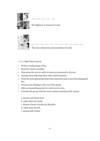 111
			
___ ___ ___ ___ ___
__ ___ ___ ___ ___ ___ ___ ___ ___ ___ ___
Task 8 Take Down Game
•	 Work in small groups of five.
•	 Read the entries carefully.
•	 Determine the correct order of events as presented in the text.
•	 Arrange them following their order of presentation.
•	 Write the most appropriate letter that represents each event in the designated
box.
•	 Present your findings to the rest of the group.
•	 Allot corresponding points for each correct entry.
•	 Consider the group with the most number of points as the winner.
a. Romeo and Juliet meet.
b. Juliet fakes her death.
c. Romeo’s heart is broken by Rosaline.
d. Juliet stabs herself.
e. Romeo kills Tybalt.
The highness or lowness of voice
The clear and precise pronunciation of words
 