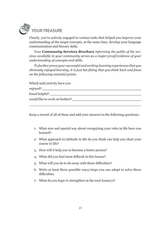 27
YOUR TREASURE
Clearly, you’ve actively engaged in various tasks that helped you improve your
understanding of the target concepts, at the same time, develop your language
communication and literary skills.
Your Community Services Brochure informing the public of the ser-
vices available in your community serves as a major proof/evidence of your
understanding of concepts and skills.
To further prove your successful and exciting learning experiences that you
obviously enjoyed learning, it is just but fitting that you think back and focus
on the following essential points.
Which task/activity have you
enjoyed? _________________________________________________
found helpful? _____________________________________________
would like to work on further? _________________________________
________________________________________________________
Keep a record of all of these and add your answers to the following questions:
1.	 What new and special way about recognizing your roles in life have you
learned?
2.	 What approach to/attitude in life do you think can help you chart your
course in life?
3.	 How will it help you to become a better person?
4.	 What did you find most difficult in this lesson?
5.	 What will you do to do away with these difficulties?
6.	 Write at least three possible ways/steps you can adopt to solve these
difficulties.
7.	 What do you hope to strengthen in the next lesson/s?
 