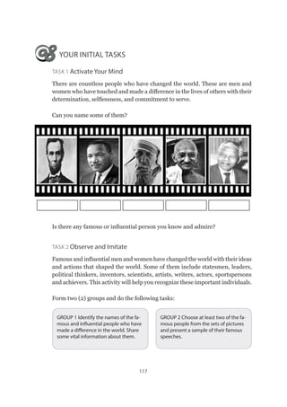 117
YOUR INITIAL TASKS
Task 1 Activate Your Mind
There are countless people who have changed the world. These are men and
women who have touched and made a difference in the lives of others with their
determination, selflessness, and commitment to serve.
Can you name some of them?
Is there any famous or influential person you know and admire?
Task 2 Observe and Imitate
Famous and influential men and women have changed the world with their ideas
and actions that shaped the world. Some of them include statesmen, leaders,
political thinkers, inventors, scientists, artists, writers, actors, sportspersons
and achievers. This activity will help you recognize these important individuals.
Form two (2) groups and do the following tasks:
GROUP 2 Choose at least two of the fa-
mous people from the sets of pictures
and present a sample of their famous
speeches.
GROUP 1 Identify the names of the fa-
mous and influential people who have
made a difference in the world. Share
some vital information about them.
 