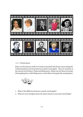 118
Task 3 Photo React
Below are the pictures of the two masks associated with drama representing the
traditional generic division between comedy and tragedy . They are symbols of
the ancient Greek Muses, Thalia and Melpomene. Thalia was the Muse of comedy
(the laughing face), while Melpomene was the Muse of tragedy (the weeping face).
1.	 What is the difference between comedy and tragedy?
2.	 What are your thoughts about the photo based on your prior knowledge?
 