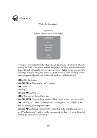 121
YOUR TEXT
While the Auto Waits
by O. Henry
adapted for the stage by Walter Wykes
[Twilight. The quiet corner of a city park. A GIRL in gray sits alone on a bench,
reading her book. A large-meshed veil hangs over her face, which nevertheless
shines through with a calm and unconscious beauty. When she turns a page, the
book slips from her hand, and a YOUNG MAN, who has been hovering nearby,
pounces upon it. He returns it to her with a gallant and hopeful air.]
GIRL: Oh, thank you.
YOUNG MAN: Nice weather we’re having.
GIRL: Yes.
[Pause.]
YOUNG MAN: Well …
GIRL: You may sit down, if you like.
YOUNG MAN: [Eagerly.] Are you sure? I don’t want to interrupt your reading.
GIRL: Really, sit. I would like very much to have you do so. The light is too
bad for reading. I would prefer to talk.
YOUNG MAN: Well, if you insist. [He slides hopefully onto the seat next to
her.] You know, you’ve got to be the stunningest girl I’ve ever seen. Honest. I
had my eye on you since yesterday.
CHARACTERS
Girl
Young Man
Waitress
Chauffer
Time
1920s
 
