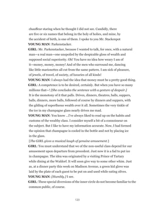 123
chauffeur staring when he thought I did not see. Candidly, there
are five or six names that belong in the holy of holies, and mine, by
the accident of birth, is one of them. I spoke to you Mr. Stackenpot
YOUNG MAN: Parkenstacker.
GIRL: Mr. Parkenstacker, because I wanted to talk, for once, with a natural
man—a real man—one unspoiled by the despicable gloss of wealth and
supposed social superiority. Oh! You have no idea how weary I am of
it—money, money, money! And of the men who surround me, dancing
like little marionettes all cut from the same pattern. I am sick of pleasure,
of jewels, of travel, of society, of luxuries of all kinds!
YOUNG MAN: I always had the idea that money must be a pretty good thing.
GIRL: A competence is to be desired, certainly. But when you have so many
millions that—! [She concludes the sentence with a gesture of despair.]
It is the monotony of it that palls. Drives, dinners, theatres, balls, suppers,
balls, dinners, more balls, followed of course by dinners and suppers, with
the gilding of superfluous wealth over it all. Sometimes the very tinkle of
the ice in my champagne glass nearly drives me mad.
YOUNG MAN: You know …I’ve always liked to read up on the habits and
customs of the wealthy class. I consider myself a bit of a connoisseur on
the subject. But I like to have my information accurate. Now, I had formed
the opinion that champagne is cooled in the bottle and not by placing ice
in the glass.
[The GIRL gives a musical laugh of genuine amusement.]
GIRL: You must understand that we of the non-useful class depend for our
amusement upon departure from precedent. Just now it is a fad to put ice
in champagne. The idea was originated by a visiting Prince of Tartary
while dining at the Waldorf. It will soon give way to some other whim. Just
as, at a dinner party this week on Madison Avenue, a green kid glove was
laid by the plate of each guest to be put on and used while eating olives.
YOUNG MAN: [Humbly.] I see.
GIRL: These special diversions of the inner circle do not become familiar to the
common public, of course.
 
