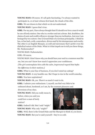 124
YOUNG MAN: Of course. It’s all quite fascinating. I’ve always wanted to
participate in, or at least witness first hand, the rituals of the elite.
GIRL: We are drawn to that which we do not understand.
YOUNG MAN: I guess that’s true.
GIRL: For my part, I have always thought that if I should ever love a man it would
be one of lowly station. One who is a worker and not a drone. But, doubtless, the
claims of caste and wealth will prove stronger than my inclination. Just now I am
besieged by two suitors. One is Grand Duke of a German principality. I think he
has, or has had, a wife, somewhere, driven mad by his intemperance and cruelty.
The other is an English Marquis, so cold and mercenary that I prefer even the
diabolical nature of the Duke. What is it that impels me to tell you these things,
Mr. Packenwacker?
YOUNG MAN: Parkenstacker.
GIRL: Of course.
YOUNG MAN: I don’t know why you should bare your soul to a common man like
me, but you can’t know how much I appreciate your confidences.
[The girl contemplates him with the calm, impersonal regard that befits
the difference in their stations.]
GIRL: What is your line of business, if you don’t mind my asking?
YOUNG MAN: A very humble one. But I hope to rise in the world someday.
GIRL: You have aspirations?
YOUNG MAN: Oh, yes. There’s so much I want to do.
GIRL: I admire your enthusiasm. I, myself, can find very little to be
enthused about, burdened, as I am, by the constant pleasures and
diversions of my class.
YOUNG MAN: Did you really mean it,
before, when you said you
could love a man of lowly
station?
GIRL: Indeed I did. But I said “might.”
YOUNG MAN: Why only “might?”
GIRL: Well, there is the Grand Duke and the Marquis to think of, you know.
YOUNG MAN: But you’ve said yourself— they’re so cold.
 