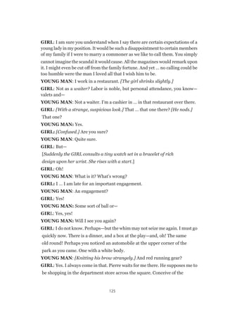 125
GIRL: I am sure you understand when I say there are certain expectations of a
young lady in my position. It would be such a disappointment to certain members
of my family if I were to marry a commoner as we like to call them. You simply
cannot imagine the scandal it would cause. All the magazines would remark upon
it. I might even be cut off from the family fortune. And yet … no calling could be
too humble were the man I loved all that I wish him to be.
YOUNG MAN: I work in a restaurant. [The girl shrinks slightly.]
GIRL: Not as a waiter? Labor is noble, but personal attendance, you know—
valets and—
YOUNG MAN: Not a waiter. I’m a cashier in … in that restaurant over there.
GIRL: [With a strange, suspicious look.] That … that one there? [He nods.]
That one?
YOUNG MAN: Yes.
GIRL: [Confused.] Are you sure?
YOUNG MAN: Quite sure.
GIRL: But—
[Suddenly the GIRL consults a tiny watch set in a bracelet of rich
design upon her wrist. She rises with a start.]
GIRL: Oh!
YOUNG MAN: What is it? What’s wrong?
GIRL: I … I am late for an important engagement.
YOUNG MAN: An engagement?
GIRL: Yes!
YOUNG MAN: Some sort of ball or—
GIRL: Yes, yes!
YOUNG MAN: Will I see you again?
GIRL: I do not know. Perhaps—but the whim may not seize me again. I must go
quickly now. There is a dinner, and a box at the play—and, oh! The same
old round! Perhaps you noticed an automobile at the upper corner of the
park as you came. One with a white body.
YOUNG MAN: [Knitting his brow strangely.] And red running gear?
GIRL: Yes. I always come in that. Pierre waits for me there. He supposes me to
be shopping in the department store across the square. Conceive of the
 