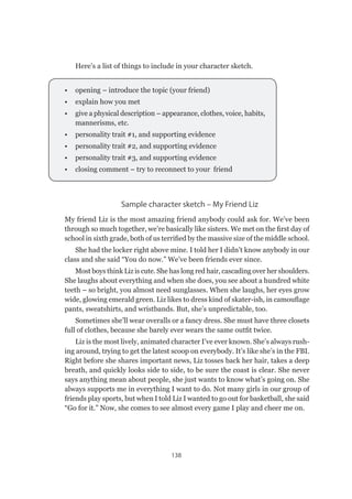 138
Here’s a list of things to include in your character sketch.
•	 opening – introduce the topic (your friend)
•	 explain how you met
•	 give a physical description – appearance, clothes, voice, habits,
mannerisms, etc.
•	 personality trait #1, and supporting evidence
•	 personality trait #2, and supporting evidence
•	 personality trait #3, and supporting evidence
•	 closing comment – try to reconnect to your friend
Sample character sketch – My Friend Liz
My friend Liz is the most amazing friend anybody could ask for. We’ve been
through so much together, we’re basically like sisters. We met on the first day of
school in sixth grade, both of us terrified by the massive size of the middle school.
She had the locker right above mine. I told her I didn’t know anybody in our
class and she said “You do now.” We’ve been friends ever since.
Most boys think Liz is cute. She has long red hair, cascading over her shoulders.
She laughs about everything and when she does, you see about a hundred white
teeth – so bright, you almost need sunglasses. When she laughs, her eyes grow
wide, glowing emerald green. Liz likes to dress kind of skater-ish, in camouflage
pants, sweatshirts, and wristbands. But, she’s unpredictable, too.
Sometimes she’ll wear overalls or a fancy dress. She must have three closets
full of clothes, because she barely ever wears the same outfit twice.
Liz is the most lively, animated character I’ve ever known. She’s always rush-
ing around, trying to get the latest scoop on everybody. It’s like she’s in the FBI.
Right before she shares important news, Liz tosses back her hair, takes a deep
breath, and quickly looks side to side, to be sure the coast is clear. She never
says anything mean about people, she just wants to know what’s going on. She
always supports me in everything I want to do. Not many girls in our group of
friends play sports, but when I told Liz I wanted to go out for basketball, she said
“Go for it.” Now, she comes to see almost every game I play and cheer me on.
 