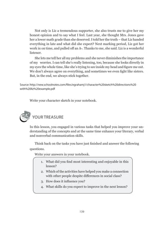 139
Not only is Liz a tremendous supporter, she also trusts me to give her my
honest opinion and to say what I feel. Last year, she thought Mrs. Jones gave
her a lower math grade than she deserved. I told her the truth – that Liz handed
everything in late and what did she expect? Next marking period, Liz got her
work in on time, and pulled off an A-. Thanks to me, she said. Liz is a wonderful
listener.
She lets me tell her all my problems and she never diminishes the importance
of my worries. I can tell she’s really listening, too, because she looks directly in
my eyes the whole time, like she’s trying to see inside my head and figure me out.
We don’t always agree on everything, and sometimes we even fight like sisters.
But, in the end, we always stick together.
Source: http://new.schoolnotes.com/files/egrahamj1/character%20sketch%20directions%20
with%20liz%20example.pdf
Write your character sketch in your notebook.
Your TREASURE
In this lesson, you engaged in various tasks that helped you improve your un-
derstanding of the concepts and at the same time enhance your literary, verbal
and nonverbal communication skills.
Think back on the tasks you have just finished and answer the following
questions.
Write your answers in your notebook.
1.	 What did you find most interesting and enjoyable in this
lesson?
2.	 Which of the activities have helped you make a connection
with other people despite differences in social class?
3.	 How does it influence you?
4.	 What skills do you expect to improve in the next lesson?
 