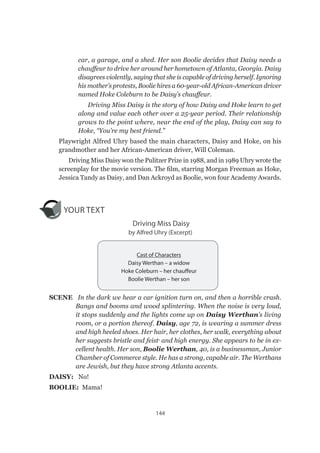 144
car, a garage, and a shed. Her son Boolie decides that Daisy needs a
chauffeur to drive her around her hometown of Atlanta, Georgia. Daisy
disagrees violently, saying that she is capable of driving herself. Ignoring
his mother’s protests, Boolie hires a 60-year-old African-American driver
named Hoke Coleburn to be Daisy’s chauffeur.
Driving Miss Daisy is the story of how Daisy and Hoke learn to get
along and value each other over a 25-year period. Their relationship
grows to the point where, near the end of the play, Daisy can say to
Hoke, “You’re my best friend.”
Playwright Alfred Uhry based the main characters, Daisy and Hoke, on his
grandmother and her African-American driver, Will Coleman.
Driving Miss Daisy won the Pulitzer Prize in 1988, and in 1989 Uhry wrote the
screenplay for the movie version. The film, starring Morgan Freeman as Hoke,
Jessica Tandy as Daisy, and Dan Ackroyd as Boolie, won four Academy Awards.
YOUR TEXT
Driving Miss Daisy
by Alfred Uhry (Excerpt)
SCENE   In the dark we hear a car ignition turn on, and then a horrible crash.
Bangs and booms and wood splintering. When the noise is very loud,
it stops suddenly and the lights come up on Daisy Werthan’s living
room, or a portion thereof. Daisy, age 72, is wearing a summer dress
and high heeled shoes. Her hair, her clothes, her walk, everything about
her suggests bristle and feist1
and high energy. She appears to be in ex-
cellent health. Her son, Boolie Werthan, 40, is a businessman, Junior
Chamber of Commerce style. He has a strong, capable air. The Werthans
are Jewish, but they have strong Atlanta accents.
DAISY:   No!
BOOLIE:  Mama!
Cast of Characters
Daisy Werthan – a widow
Hoke Coleburn – her chauffeur
Boolie Werthan – her son
 