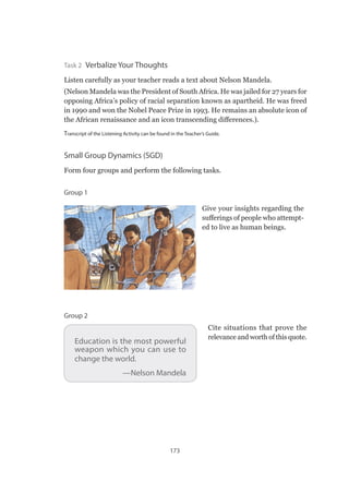 173
Task 2  Verbalize Your Thoughts
Listen carefully as your teacher reads a text about Nelson Mandela.
(Nelson Mandela was the President of South Africa. He was jailed for 27 years for
opposing Africa’s policy of racial separation known as apartheid. He was freed
in 1990 and won the Nobel Peace Prize in 1993. He remains an absolute icon of
the African renaissance and an icon transcending differences.).
Transcript of the Listening Activity can be found in the Teacher’s Guide.
Small Group Dynamics (SGD)
Form four groups and perform the following tasks.
Group 1
Give your insights regarding the
sufferings of people who attempt-
ed to live as human beings.
Education is the most powerful
weapon which you can use to
change the world.
—Nelson Mandela
Cite situations that prove the
relevance and worth of this quote.
Group 2
 
