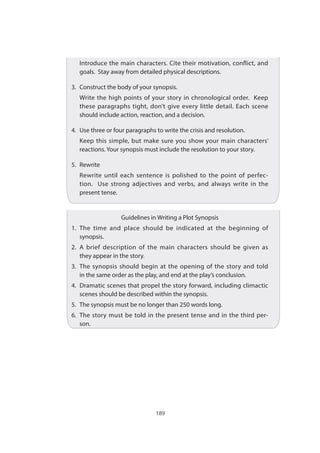189
	 Introduce the main characters. Cite their motivation, conflict, and
goals.  Stay away from detailed physical descriptions.
3.	 Construct the body of your synopsis.
	 Write the high points of your story in chronological order.  Keep
these paragraphs tight, don’t give every little detail. Each scene
should include action, reaction, and a decision.
4. 	Use three or four paragraphs to write the crisis and resolution.
	 Keep this simple, but make sure you show your main characters’
reactions. Your synopsis must include the resolution to your story.
5.	Rewrite
	 Rewrite until each sentence is polished to the point of perfec-
tion.   Use strong adjectives and verbs, and always write in the
present tense.
Guidelines in Writing a Plot Synopsis
1.	The time and place should be indicated at the beginning of
synopsis.
2.	 A brief description of the main characters should be given as
they appear in the story.
3.	 The synopsis should begin at the opening of the story and told
in the same order as the play, and end at the play’s conclusion.
4.	 Dramatic scenes that propel the story forward, including climactic
scenes should be described within the synopsis.
5.	 The synopsis must be no longer than 250 words long.
6.	 The story must be told in the present tense and in the third per-
son.
 