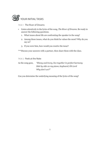 3
YOUR INITIAL TASKS
Task 1  The River of Dreams
•	 Listen attentively to the lyrics of the song, The River of Dreams. Be ready to
answer the following questions.
1.	 What issues about life are confronting the speaker in the song?
2.	 Among these issues, what do you think he values the most? Why do you
say so?
3.	 If you were him, how would you resolve the issue?
***Discuss your answers with a partner, then share them with the class.
Task 2  Peek at the Note
As the song goes,	 “Ebony and Ivory, live together in perfect harmony
			 Side by side on my piano, keyboard, Oh Lord
			Why don’t we?”
Can you determine the underlying meaning of the lyrics of the song?
 