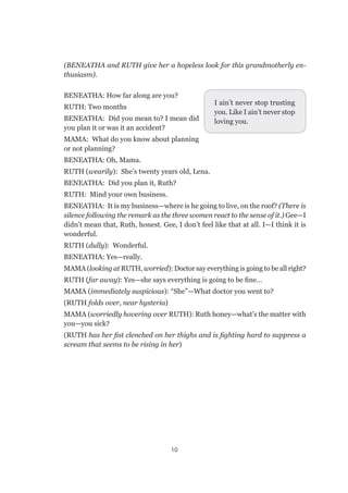 10
(BENEATHA and RUTH give her a hopeless look for this grandmotherly en-
thusiasm).
BENEATHA: How far along are you?
RUTH: Two months
BENEATHA: Did you mean to? I mean did
you plan it or was it an accident?
MAMA: What do you know about planning
or not planning?
BENEATHA: Oh, Mama.
RUTH (wearily): She’s twenty years old, Lena.
BENEATHA: Did you plan it, Ruth?
RUTH: Mind your own business.
BENEATHA: It is my business—where is he going to live, on the roof? (There is
silence following the remark as the three women react to the sense of it.) Gee—I
didn’t mean that, Ruth, honest. Gee, I don’t feel like that at all. I—I think it is
wonderful.
RUTH (dully): Wonderful.
BENEATHA: Yes—really.
MAMA (looking at RUTH, worried): Doctor say everything is going to be all right?
RUTH (far away): Yes—she says everything is going to be fine…
MAMA (immediately suspicious): “She”—What doctor you went to?
(RUTH folds over, near hysteria)
MAMA (worriedly hovering over RUTH): Ruth honey—what’s the matter with
you—you sick?
(RUTH has her fist clenched on her thighs and is fighting hard to suppress a
scream that seems to be rising in her)
I ain’t never stop trusting
you. Like I ain’t never stop
loving you.
 