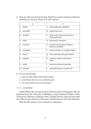 31
C.	 Here are other words from the play. Match the words in column A with their
meanings in column B. Work on it with a partner.
A B
1.	idealist a.	 held spellbound; captivated
2.	enthralled b.	 beginning to exist
3.	incipient c.	 likely at risk of experiencing some-
thing unpleasant
4.	liable d.	 disturbance, annoyance
5.	incarnate e.	 one who sees the best in things; a
dreamer; unrealistic
6.	trepidation f.	 tender, romantic, or nostalgic feeling
7.	dispel g.	 enthusiastically, with great interest
8.	agitation h.	 made less intense, toned down,
softer
9.	avidly i.	 becomes introduced gradually
10.	subdued j.	 personified, given a human form
D.	 As you read the play:
1.	 pick out lines where each word is used;
2.	 write them down in your notebook; and
3.	 use each word in your own sentence.
Task 5  Lit to Read
Arthur Miller who was born in New York City started writing plays after he
graduated from the University of Michigan in 1938. Among his famous works
is Death of a Salesman which gave him a Pulitzer Prize in 1949 and was made
into a film in 1952. Death of a Salesman is divided into two Acts and a Requiem.
Read the full version of Act I of Death of a Salesman.
 