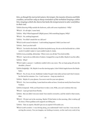33
him, as though his mercurial nature, his temper, his massive dreams and little
cruelties, served her only as sharp reminders of the turbulent longings within
him, longings which she shares but lacks the temperament to utter and follow
to their end.
LINDA (hearing Willy outside the bedroom, calls with some trepidation): Willy!
WILLY:  It’s all right. I came back.
LINDA:  Why? What happened? (Slight pause.) Did something happen, Willy?
WILLY:  No, nothing happened.
LINDA:  You didn’t smash the car, did you?
WILLY (with casual irritation):  I said nothing happened. Didn’t you hear me?
LINDA:  Don’t you feel well?
WILLY:  I’m tired to the death. (The flute has faded away. He sits on the bed beside her, a little
numb.) I couldn’t make it. I just couldn’t make it, Linda.
LINDA (very carefully, delicately):  Where were you all day? You look terrible.
WILLY:  I got as far as a little above Yonkers. I stopped for a cup of coffee. Maybe it was the coffee.
LINDA:  What?
WILLY (after a pause):  I suddenly couldn’t drive any more. The car kept going off onto the
shoulder, y’know?
LINDA (helpfully):  Oh. Maybe it was the steering again. I don’t think Angelo knows the Stude-
baker.
WILLY:  No, it’s me, it’s me. Suddenly I realize I’m goin’ sixty miles an hour and I don’t remem-
ber the last five minutes. I’m— I can’t seem to — keep my mind to it.
LINDA:  Maybe it’s your glasses. You never went for your new glasses.
WILLY:  No, I see everything. I came back ten miles an hour. It took me nearly four hours from
Yonkers.
LINDA (resigned):  Well, you’ll just have to take a rest, Willy, you can’t continue this way.
WILLY:  I just got back from Florida.
LINDA:  But you didn’t rest your mind. Your mind is overactive, and the mind is what counts,
dear.
WILLY:  I’ll start out in the morning. Maybe I’ll feel better in the morning. (She is taking off
his shoes.) These goddam arch supports are killing me.
LINDA:  Take an aspirin. Should I get you an aspirin? It’ll soothe you.
WILLY (with wonder):  I was driving along, you understand? And I was fine. I was even ob-
serving the scenery. You can imagine, me looking at scenery, on the road every week of my
 