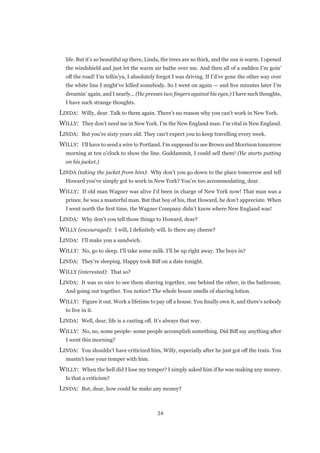 34
life. But it’s so beautiful up there, Linda, the trees are so thick, and the sun is warm. I opened
the windshield and just let the warm air bathe over me. And then all of a sudden I’m goin’
off the road! I’m tellin’ya, I absolutely forgot I was driving. If I’d’ve gone the other way over
the white line I might’ve killed somebody. So I went on again — and five minutes later I’m
dreamin’ again, and I nearly... (He presses two fingers against his eyes.) I have such thoughts,
I have such strange thoughts.
LINDA:  Willy, dear. Talk to them again. There’s no reason why you can’t work in New York.
WILLY:  They don’t need me in New York. I’m the New England man. I’m vital in New England.
LINDA:  But you’re sixty years old. They can’t expect you to keep travelling every week.
WILLY:  I’ll have to send a wire to Portland. I’m supposed to see Brown and Morrison tomorrow
morning at ten o’clock to show the line. Goddammit, I could sell them! (He starts putting
on his jacket.)
LINDA (taking the jacket from him):  Why don’t you go down to the place tomorrow and tell
Howard you’ve simply got to work in New York? You’re too accommodating, dear.
WILLY:  If old man Wagner was alive I’d been in charge of New York now! That man was a
prince, he was a masterful man. But that boy of his, that Howard, he don’t appreciate. When
I went north the first time, the Wagner Company didn’t know where New England was!
LINDA:  Why don’t you tell those things to Howard, dear?
WILLY (encouraged):  I will, I definitely will. Is there any cheese?
LINDA:  I’ll make you a sandwich.
WILLY:  No, go to sleep. I’ll take some milk. I’ll be up right away. The boys in?
LINDA:  They’re sleeping. Happy took Biff on a date tonight.
WILLY (interested):  That so?
LINDA:  It was so nice to see them shaving together, one behind the other, in the bathroom.
And going out together. You notice? The whole house smells of shaving lotion.
WILLY:  Figure it out. Work a lifetime to pay off a house. You finally own it, and there’s nobody
to live in it.
LINDA:  Well, dear, life is a casting off. It’s always that way.
WILLY:  No, no, some people- some people accomplish something. Did Biff say anything after
I went this morning?
LINDA:  You shouldn’t have criticized him, Willy, especially after he just got off the train. You
mustn’t lose your temper with him.
WILLY:  When the hell did I lose my temper? I simply asked him if he was making any money.
Is that a criticism?
LINDA:  But, dear, how could he make any money?
 