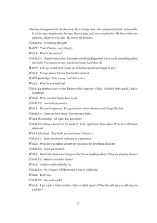 51
(Charley has appeared in the doorway. He is a large man, slow of speech, laconic, immovable.
In all he says, despite what he says, there is pity, and, now, trepidation. He has a robe over
pajamas, slippers on his feet. He enters the kitchen.)
CHARLEY:  Everything all right?
HAPPY:  Yeah, Charley, everything’s...
WILLY:  What’s the matter?
CHARLEY:  I heard some noise. I thought something happened. Can’t we do something about
the walls? You sneeze in here, and in my house hats blow off.
HAPPY:  Let’s go to bed, Dad. Come on. (Charley signals to Happy to go.)
WILLY:  You go ahead, I’m not tired at the moment.
HAPPY (to Willy):  Take it easy, huh? (He exits.)
WILLY:  What’re you doin’ up?
CHARLEY (sitting down at the kitchen table opposite Willy):  Couldn’t sleep good. I had a
heartburn.
WILLY:  Well, you don’t know how to eat.
CHARLEY:  I eat with my mouth.
WILLY:  No, you’re ignorant. You gotta know about vitamins and things like that.
CHARLEY:  Come on, let’s shoot. Tire you out a little.
WILLY (hesitantly):  All right. You got cards?
CHARLEY (taking a deck from his pocket):  Yeah, I got them. Some place. What is it with those
vitamins?
WILLY (dealing):  They build up your bones. Chemistry.
CHARLEY:  Yeah, but there’s no bones in a heartburn.
WILLY:  What are you talkin’ about? Do you know the first thing about it?
CHARLEY:  Don’t get insulted.
WILLY:  Don’t talk about something you don’t know anything about. (They are playing. Pause.)
CHARLEY:  What’re you doin’ home?
WILLY:  A little trouble with the car.
CHARLEY:  Oh. (Pause.) I’d like to take a trip to California.
WILLY:  Don’t say.
CHARLEY:  You want a job?
WILLY:  I got a job, I told you that. (After a slight pause.) What the hell are you offering me
a job for?
 