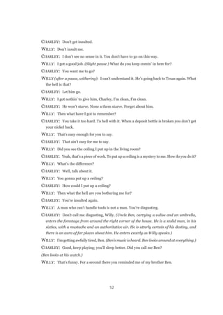 52
CHARLEY:  Don’t get insulted.
WILLY:  Don’t insult me.
CHARLEY:  I don’t see no sense in it. You don’t have to go on this way.
WILLY:  I got a good job. (Slight pause.) What do you keep comin’ in here for?
CHARLEY:  You want me to go?
WILLY (after a pause, withering):  I can’t understand it. He’s going back to Texas again. What
the hell is that?
CHARLEY:  Let him go.
WILLY:  I got nothin’ to give him, Charley, I’m clean, I’m clean.
CHARLEY:  He won’t starve. None a them starve. Forget about him.
WILLY:  Then what have I got to remember?
CHARLEY:  You take it too hard. To hell with it. When a deposit bottle is broken you don’t get
your nickel back.
WILLY:  That’s easy enough for you to say.
CHARLEY:  That ain’t easy for me to say.
WILLY:  Did you see the ceiling I put up in the living room?
CHARLEY:  Yeah, that’s a piece of work. To put up a ceiling is a mystery to me. How do you do it?
WILLY:  What’s the difference?
CHARLEY:  Well, talk about it.
WILLY:  You gonna put up a ceiling?
CHARLEY:  How could I put up a ceiling?
WILLY:  Then what the hell are you bothering me for?
CHARLEY:  You’re insulted again.
WILLY:  A man who can’t handle tools is not a man. You’re disgusting.
CHARLEY:  Don’t call me disgusting, Willy. (Uncle Ben, carrying a valise and an umbrella,
enters the forestage from around the right corner of the house. He is a stolid man, in his
sixties, with a mustache and an authoritative air. He is utterly certain of his destiny, and
there is an aura of far places about him. He enters exactly as Willy speaks.)
WILLY:  I’m getting awfully tired, Ben. (Ben’s music is heard. Ben looks around at everything.)
CHARLEY:  Good, keep playing; you’ll sleep better. Did you call me Ben?
(Ben looks at his watch.)
WILLY:  That’s funny. For a second there you reminded me of my brother Ben.
 