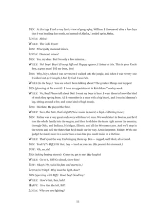 55
BEN:  At that age I had a very faulty view of geography, William. I discovered after a few days
that I was heading due south, so instead of Alaska, I ended up in Africa.
LINDA:  Africa!
WILLY:  The Gold Coast!
BEN:  Principally diamond mines.
LINDA:  Diamond mines!
BEN:  Yes, my dear. But I’ve only a few minutes...
WILLY:  No! Boys! Boys! (Young Biff and Happy appear.) Listen to this. This is your Uncle
Ben, a great man! Tell my boys, Ben!
BEN:  Why, boys, when I was seventeen I walked into the jungle, and when I was twenty-one
I walked out. (He laughs.) And by God I was rich.
WILLY (to the boys):  You see what I been talking about? The greatest things can happen!
BEN (glancing at his watch):  I have an appointment in Ketchikan Tuesday week.
WILLY:  No, Ben! Please tell about Dad. I want my boys to hear. I want them to know the kind
of stock they spring from. All I remember is a man with a big beard, and I was in Mamma’s
lap, sitting around a fire, and some kind of high music.
BEN:  His flute. He played the flute.
WILLY:  Sure, the flute, that’s right! (New music is heard, a high, rollicking tune.)
BEN:  Father was a very great and a very wild-hearted man. We would start in Boston, and he’d
toss the whole family into the wagon, and then he’d drive the team right across the country;
through Ohio, and Indiana, Michigan, Illinois, and all the Western states. And we’d stop in
the towns and sell the flutes that he’d made on the way. Great inventor, Father. With one
gadget he made more in a week than a man like you could make in a lifetime.
WILLY:  That’s just the way I’m bringing them up, Ben — rugged, well liked, all-around.
BEN:  Yeah? (To Biff.) Hit that, boy — hard as you can. (He pounds his stomach.)
BIFF:  Oh, no, sir!
BEN (taking boxing stance):  Come on, get to me! (He laughs)
WILLY:  Go to it, Biff! Go ahead, show him!
BIFF:  Okay! (He cocks his fists and starts in.)
LINDA (to Willy):  Why must he fight, dear?
BEN (sparring with Biff):  Good boy! Good boy!
WILLY:  How’s that, Ben, heh?
HAPPY:  Give him the left, Biff!
LINDA:  Why are you fighting?
 