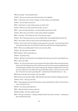 59
BIFF (evasively):  I’m not hateful, Mom.
LINDA:  But you no sooner come in the door than you’re fighting!
BIFF:  I don’t know why. I mean to change. I’m tryin’, Mom, you understand?
LINDA:  Are you home to stay now?
BIFF:  I don’t know. I want to look around, see what’s doin’.
LINDA:  Biff, you can’t look around all your life, can you?
BIFF:  I just can’t take hold, Mom. I can’t take hold of some kind of a life.
LINDA:  Biff, a man is not a bird, to come and go with the springtime.
BIFF:  Your hair... (He touches her hair.) Your hair got so gray.
LINDA:  Oh, it’s been gray since you were in high school. I just stopped dyeing it, that’s all.
BIFF:  Dye it again, will ya? I don’t want my pal looking old. (He smiles.)
LINDA:  You’re such a boy! You think you can go away for a year and... You’ve got to get it into
your head now that one day you’ll knock on this door and there’ll be strange people here...
BIFF:  What are you talking about? You’re not even sixty, Mom.
LINDA:  But what about your father?
BIFF (lamely):  Well, I meant him too.
HAPPY:  He admires Pop.
LINDA:  Biff, dear, if you don’t have any feeling for him, then you can’t have any feeling for me.
BIFF:  Sure I can, Mom.
LINDA:  No. You can’t just come to see me, because I love him. (With a threat, but only a threat,
of tears.) He’s the dearest man in the world to me, and I won’t have anyone making him feel
unwanted and low and blue. You’ve got to make up your mind now, darling, there’s no leeway
any more. Either he’s your father and you pay him that respect, or else you’re not to come
here. I know he’s not easy to get along with — nobody knows that better than me — but...
WILLY (from the left, with a laugh):  Hey, hey, Biffo!
BIFF (starting to go out after Willy):  What the hell is the matter with him? (Happy stops him.)
LINDA:  Don’t — don’t go near him!
BIFF:  Stop making excuses for him! He always, always wiped the floor with you. Never had an
ounce of respect for you.
HAPPY:  He’s always had respect for...
BIFF:  What the hell do you know about it?
HAPPY (surlily):  Just don’t call him crazy!
BIFF:  He’s got no character — Charley wouldn’t do this. Not in his own house — spewing out
that vomit from his mind.
 