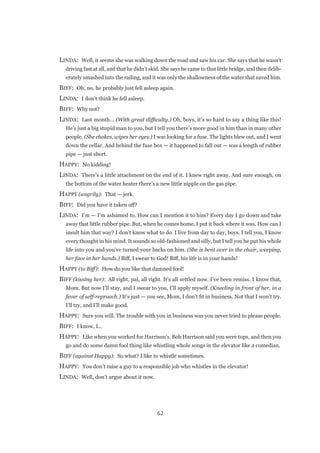 62
LINDA:  Well, it seems she was walking down the road and saw his car. She says that he wasn’t
driving fast at all, and that he didn’t skid. She says he came to that little bridge, and then delib-
erately smashed into the railing, and it was only the shallowness of the water that saved him.
BIFF:  Oh, no, he probably just fell asleep again.
LINDA:  I don’t think he fell asleep.
BIFF:  Why not?
LINDA:  Last month... (With great difficulty.) Oh, boys, it’s so hard to say a thing like this!
He’s just a big stupid man to you, but I tell you there’s more good in him than in many other
people. (She chokes, wipes her eyes.) I was looking for a fuse. The lights blew out, and I went
down the cellar. And behind the fuse box — it happened to fall out — was a length of rubber
pipe — just short.
HAPPY:  No kidding!
LINDA:  There’s a little attachment on the end of it. I knew right away. And sure enough, on
the bottom of the water heater there’s a new little nipple on the gas pipe.
HAPPY (angrily):  That — jerk.
BIFF:  Did you have it taken off?
LINDA:  I’m — I’m ashamed to. How can I mention it to him? Every day I go down and take
away that little rubber pipe. But, when he comes home, I put it back where it was. How can I
insult him that way? I don’t know what to do. I live from day to day, boys. I tell you, I know
every thought in his mind. It sounds so old-fashioned and silly, but I tell you he put his whole
life into you and you’ve turned your backs on him. (She is bent over in the chair, weeping,
her face in her hands.) Biff, I swear to God! Biff, his life is in your hands!
HAPPY (to Biff):  How do you like that damned fool!
BIFF (kissing her):  All right, pal, all right. It’s all settled now. I’ve been remiss. I know that,
Mom. But now I’ll stay, and I swear to you, I’ll apply myself. (Kneeling in front of her, in a
fever of self-reproach.) It’s just — you see, Mom, I don’t fit in business. Not that I won’t try.
I’ll try, and I’ll make good.
HAPPY:  Sure you will. The trouble with you in business was you never tried to please people.
BIFF:  I know, I...
HAPPY:  Like when you worked for Harrison’s. Bob Harrison said you were tops, and then you
go and do some damn fool thing like whistling whole songs in the elevator like a comedian.
BIFF (against Happy):  So what? I like to whistle sometimes.
HAPPY:  You don’t raise a guy to a responsible job who whistles in the elevator!
LINDA:  Well, don’t argue about it now.
 
