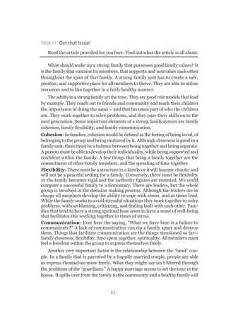 73
Task 11 Get that Issue!
Read the article provided for you here. Find out what the article is all about.
What should make up a strong family that possesses good family values? It
is the family that sustains its members, that supports and nourishes each other
throughout the span of that family. A strong family unit has to create a safe,
positive, and supportive place for all members to thrive. They are able to utilize
resources and to live together in a fairly healthy manner.
The adults in a strong family set the tone. They are good role models that lead
by example. They reach out to friends and community and teach their children
the importance of doing the same – and that becomes part of who the children
are. They work together to solve problems, and they pass their skills on to the
next generation. Some important elements of a strong family system are family
cohesion, family flexibility, and family communication.
Cohesion- In families, cohesion would be defined as the feeling of being loved, of
belonging to the group and being nurtured by it. Although closeness is good in a
family unit, there must be a balance between being together and being separate.
A person must be able to develop their individuality, while being supported and
confident within the family. A few things that bring a family together are the
commitment of other family members, and the spending of time together.
Flexibility- There must be a structure in a family or it will become chaotic and
will not be a peaceful setting for a family. Conversely, there must be flexibility
or the family becomes rigid and the authority figures are resented. We could
compare a successful family to a democracy. There are leaders, but the whole
group is involved in the decision making process. Although the leaders are in
charge all members develop the ability to cope with stress, and at times lead.
While the family works to avoid stressful situations they work together to solve
problems, without blaming, criticizing, and finding fault with each other. Fam-
ilies that tend to have a strong spiritual base seem to have a sense of well-being
that facilitates this working together in times of stress.
Communication- Ever hear the saying, “What we have here is a failure to
communicate?” A lack of communication can rip a family apart and destroy
them. Things that facilitate communication are the things mentioned so far­—
family closeness, flexibility, time spent together, spirituality. All members must
feel a freedom within the group to express themselves freely.
Another very important factor is the relationship between the “head” cou-
ple. In a family that is parented by a happily married couple, people are able
to express themselves more freely. What they might say isn’t filtered through
the problems of the “guardians.” A happy marriage seems to set the tone in the
house. It spills over from the family to the community and a healthy family will
 