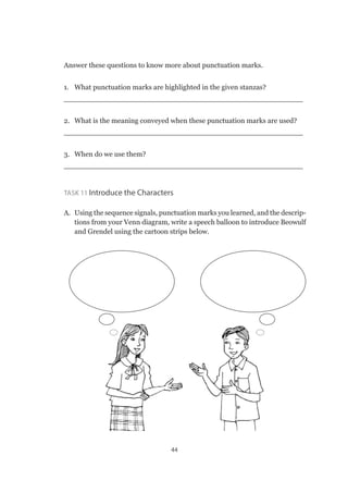 44
Answer these questions to know more about punctuation marks.
1.	 What punctuation marks are highlighted in the given stanzas?
_____________________________________________________
2.	 What is the meaning conveyed when these punctuation marks are used?
_____________________________________________________
3.	 When do we use them?
_____________________________________________________
Task 11 Introduce the Characters
A.	 Using the sequence signals, punctuation marks you learned, and the descrip-
tions from your Venn diagram, write a speech balloon to introduce Beowulf
and Grendel using the cartoon strips below.
 